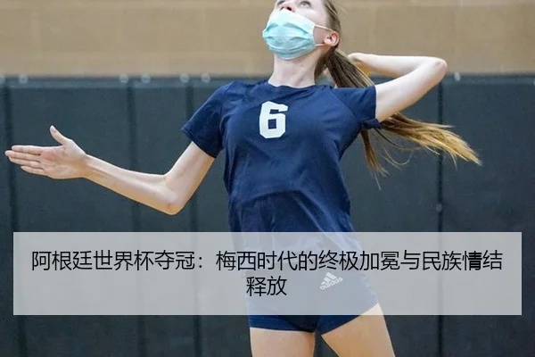 阿根廷世界杯夺冠：梅西时代的终极加冕与民族情结释放